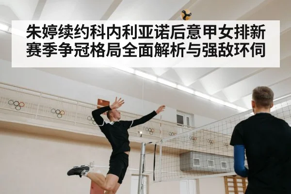 朱婷续约科内利亚诺后意甲女排新赛季争冠格局全面解析与强敌环伺